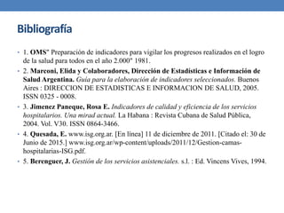 Bibliografía
• 1. OMS" Preparación de indicadores para vigilar los progresos realizados en el logro
de la salud para todos en el año 2.000" 1981.
• 2. Marconi, Elida y Colaboradores, Dirección de Estadísticas e Información de
Salud Argentina. Guía para la elaboración de indicadores seleccionados. Buenos
Aires : DIRECCION DE ESTADISTICAS E INFORMACION DE SALUD, 2005.
ISSN 0325 - 0008.
• 3. Jimenez Paneque, Rosa E. Indicadores de calidad y eficiencia de los servicios
hospitalarios. Una mirad actual. La Habana : Revista Cubana de Salud Pública,
2004. Vol. V30. ISSN 0864-3466.
• 4. Quesada, E. www.isg.org.ar. [En línea] 11 de diciembre de 2011. [Citado el: 30 de
Junio de 2015.] www.isg.org.ar/wp-content/uploads/2011/12/Gestion-camas-
hospitalarias-ISG.pdf.
• 5. Berenguer, J. Gestión de los servicios asistenciales. s.l. : Ed. Vincens Vives, 1994.
 