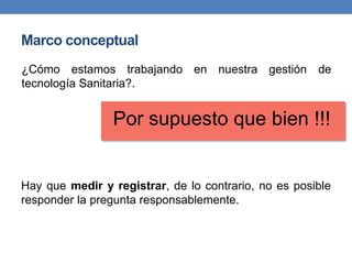 Marco conceptual
Hay que medir y registrar, de lo contrario, no es posible
responder la pregunta responsablemente.
¿Cómo estamos trabajando en nuestra gestión de
tecnología Sanitaria?.
Por supuesto que bien !!!
 