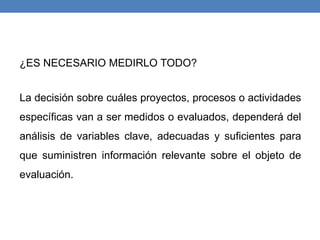 ¿ES NECESARIO MEDIRLO TODO?
La decisión sobre cuáles proyectos, procesos o actividades
específicas van a ser medidos o evaluados, dependerá del
análisis de variables clave, adecuadas y suficientes para
que suministren información relevante sobre el objeto de
evaluación.
 
