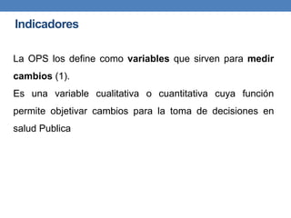 La OPS los define como variables que sirven para medir
cambios (1).
Es una variable cualitativa o cuantitativa cuya función
permite objetivar cambios para la toma de decisiones en
salud Publica
Indicadores
 