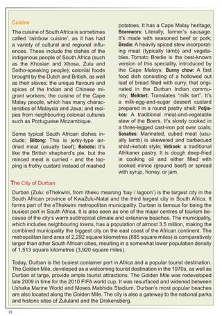 Cuisine                                       potatoes. It has a Cape Malay heritage;
 The cuisine of South Africa is sometimes      Boerewors: Literally, farmer’s sausage.
 called ‘rainbow cuisine’, as it has had       It’s made with seasoned beef or pork;
 a variety of cultural and regional influ-     Bredie: A heavily spiced stew incorporat-
 ences. These include the dishes of the        ing meat (typically lamb) and vegeta-
 indigenous people of South Africa (such       bles. Tomato Bredie is the best-known
 as the Khosian and Xhosa, Zulu and            version of this speciality, introduced by
 Sotho-speaking people); colonial foods        the Cape Malays; Bunny chow: A fast
 brought by the Dutch and British, as well     food dish consisting of a hollowed out
 as their slaves; the unique flavours and      loaf of bread filled with curry, that origi-
 spices of the Indian and Chinese mi-          nated in the Durban Indian commu-
 grant workers; the cuisine of the Cape        nity; Melktert: Translates “milk tart”. It’s
 Malay people, which has many charac-          a milk-egg-and-sugar dessert custard
 teristics of Malaysia and Java; and reci-     prepared in a round pastry shell; Potjie-
 pes from neighbouring colonial cultures       kos: A traditional meat-and-vegetable
 such as Portuguese Mozambique.                stew of the Boers. It’s slowly cooked in
                                               a three-legged cast-iron pot over coals;
 Some typical South African dishes in-         Sosaties: Marinated, cubed meat (usu-
 clude: Biltong: This is jerky-type air-       ally lamb) is skewered and barbecued
 dried meat (usually beef); Bobotie: It’s      shish-kebab style; Vetkoek: a traditional
 like the British shepherd’s pie, but the      Afrikaner pastry. It is dough deep-fried
 minced meat is curried - and the top-         in cooking oil and either filled with
 ping is frothy custard instead of mashed      cooked mince (ground beef) or spread
                                               with syrup, honey, or jam.

 The City of Durban
 Durban (Zulu: eThekwini, from itheku meaning ‘bay / lagoon’) is the largest city in the
 South African province of KwaZulu-Natal and the third largest city in South Africa. It
 forms part of the eThekwini metropolitan municipality. Durban is famous for being the
 busiest port in South Africa. It is also seen as one of the major centres of tourism be-
 cause of the city’s warm subtropical climate and extensive beaches. The municipality,
 which includes neighbouring towns, has a population of almost 3.5 million, making the
 combined municipality the biggest city on the east coast of the African continent. The
 metropolitan land area of 2,292 square kilometres (885 square miles) is comparatively
 larger than other South African cities, resulting in a somewhat lower population density
 of 1,513 square kilometres (3,920 square miles).

 Today, Durban is the busiest container port in Africa and a popular tourist destination.
 The Golden Mile, developed as a welcoming tourist destination in the 1970s, as well as
 Durban at large, provide ample tourist attractions. The Golden Mile was redeveloped
 late 2009 in time for the 2010 FIFA world cup. It was resurfaced and widened between
 Ushaka Marine World and Moses Mabhida Stadium. Durban’s most popular beaches
 are also located along the Golden Mile. The city is also a gateway to the national parks
 and historic sites of Zululand and the Drakensberg.

18
 