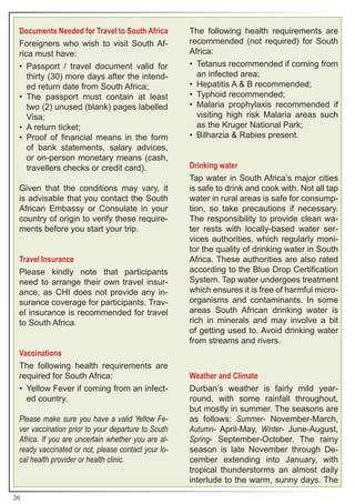 Documents Needed for Travel to South Africa        The following health requirements are
 Foreigners who wish to visit South Af-             recommended (not required) for South
 rica must have:                                    Africa:
 •	 Passport / travel document valid for            •	 Tetanus recommended if coming from
    thirty (30) more days after the intend-            an infected area;
    ed return date from South Africa;               •	 Hepatitis A & B recommended;
 •	 The passport must contain at least              •	 Typhoid recommended;
    two (2) unused (blank) pages labelled           •	 Malaria prophylaxis recommended if
    Visa;                                              visiting high risk Malaria areas such
 •	 A return ticket;                                   as the Kruger National Park;
 •	 Proof of financial means in the form            •	 Bilharzia & Rabies present.
    of bank statements, salary advices,
    or on-person monetary means (cash,
    travellers checks or credit card).              Drinking water
                                                    Tap water in South Africa’s major cities
 Given that the conditions may vary, it             is safe to drink and cook with. Not all tap
 is advisable that you contact the South            water in rural areas is safe for consump-
 African Embassy or Consulate in your               tion, so take precautions if necessary.
 country of origin to verify these require-         The responsibility to provide clean wa-
 ments before you start your trip.                  ter rests with locally-based water ser-
                                                    vices authorities, which regularly moni-
                                                    tor the quality of drinking water in South
 Travel Insurance                                   Africa. These authorities are also rated
 Please kindly note that participants               according to the Blue Drop Certification
 need to arrange their own travel insur-            System. Tap water undergoes treatment
 ance, as CHI does not provide any in-              which ensures it is free of harmful micro-
 surance coverage for participants. Trav-           organisms and contaminants. In some
 el insurance is recommended for travel             areas South African drinking water is
 to South Africa.                                   rich in minerals and may involve a bit
                                                    of getting used to. Avoid drinking water
                                                    from streams and rivers.
 Vaccinations
 The following health requirements are
 required for South Africa:                         Weather and Climate
 •	 Yellow Fever if coming from an infect-          Durban’s weather is fairly mild year-
    ed country.                                     round, with some rainfall throughout,
                                                    but mostly in summer. The seasons are
 Please make sure you have a valid Yellow Fe-       as follows: Summer- November-March,
 ver vaccination prior to your departure to South   Autumn- April-May, Winter- June-August,
 Africa. If you are uncertain whether you are al-   Spring- September-October. The rainy
 ready vaccinated or not, please contact your lo-   season is late November through De-
 cal health provider or health clinic.              cember extending into January, with
                                                    tropical thunderstorms an almost daily
                                                    interlude to the warm, sunny days. The

20
 