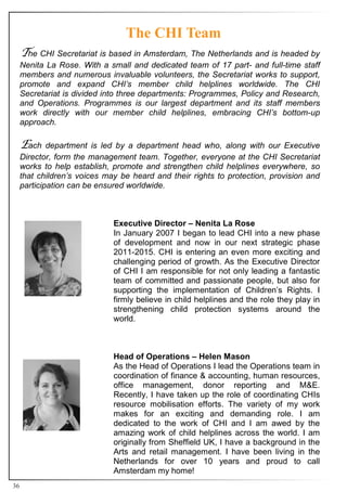The CHI Team
     he CHI Secretariat is based in Amsterdam, The Netherlands and is headed by
     Nenita La Rose. With a small and dedicated team of 17 part- and full-time staff
     members and numerous invaluable volunteers, the Secretariat works to support,
     promote and expand CHI’s member child helplines worldwide. The CHI
     Secretariat is divided into three departments: Programmes, Policy and Research,
     and Operations. Programmes is our largest department and its staff members
     work directly with our member child helplines, embracing CHI’s bottom-up
     approach.

     ach    department is led by a department head who, along with our Executive
     Director, form the management team. Together, everyone at the CHI Secretariat
     works to help establish, promote and strengthen child helplines everywhere, so
     that children’s voices may be heard and their rights to protection, provision and
     participation can be ensured worldwide.



                              Executive Director – Nenita La Rose
                              In January 2007 I began to lead CHI into a new phase
                              of development and now in our next strategic phase
                              2011-2015. CHI is entering an even more exciting and
                              challenging period of growth. As the Executive Director
                              of CHI I am responsible for not only leading a fantastic
                              team of committed and passionate people, but also for
                              supporting the implementation of Children’s Rights. I
                              firmly believe in child helplines and the role they play in
                              strengthening child protection systems around the
                              world.



                              Head of Operations – Helen Mason
                              As the Head of Operations I lead the Operations team in
                              coordination of finance & accounting, human resources,
                              office management, donor reporting and M&E.
                              Recently, I have taken up the role of coordinating CHIs
                              resource mobilisation efforts. The variety of my work
                              makes for an exciting and demanding role. I am
                              dedicated to the work of CHI and I am awed by the
                              amazing work of child helplines across the world. I am
                              originally from Sheffield UK, I have a background in the
                              Arts and retail management. I have been living in the
                              Netherlands for over 10 years and proud to call
                              Amsterdam my home!
36
 