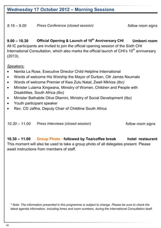 Wednesday 17 October 2012 – Morning Sessions


8.15 – 9.00             Press Conference (closed session)                                   follow room signs


                                                                 th
9.00 – 10.30       Official Opening & Launch of 10 Anniversary CHI              Umboni room
All IC participants are invited to join the official opening session of the Sixth CHI
                                                                                th
International Consultation, which also marks the official launch of CHI’s 10 anniversary
(2013).

Speakers:
• Nenita La Rose, Executive Director Child Helpline International
• Words of welcome His Worship the Mayor of Durban, Cllr James Nxumalo
• Words of welcome Premier of Kwa Zulu Natal, Zweli Mkhize (tbc)
• Minister Lulama Xingwana, Ministry of Women, Children and People with
   Disabilities, South Africa (tbc)
• Minister Bathabile Olive Dlamini, Ministry of Social Development (tbc)
• Youth participant speaker
• Rev. CD Jaftha, Deputy Chair of Childline South Africa


10.30 – 11.00           Press Interviews (closed session)                                 follow room signs


10.30 – 11.00     Group Photo - followed by Tea/coffee break           hotel restaurant
This moment will also be used to take a group photo of all delegates present. Please
await instructions from members of staff.




     * Note: The information presented in this programme is subject to change. Please be sure to check the
     latest agenda information, including times and room numbers, during the International Consultation itself.




46
 