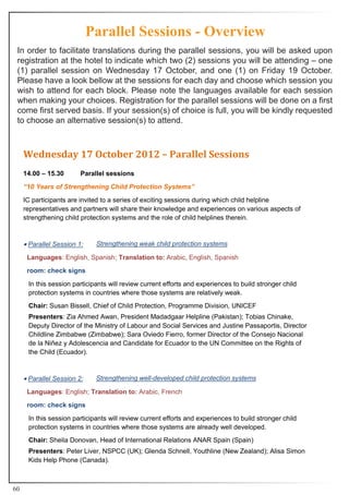 Parallel Sessions - Overview
 In order to facilitate translations during the parallel sessions, you will be asked upon
 registration at the hotel to indicate which two (2) sessions you will be attending – one
 (1) parallel session on Wednesday 17 October, and one (1) on Friday 19 October.
 Please have a look bellow at the sessions for each day and choose which session you
 wish to attend for each block. Please note the languages available for each session
 when making your choices. Registration for the parallel sessions will be done on a first
 come first served basis. If your session(s) of choice is full, you will be kindly requested
 to choose an alternative session(s) to attend.



     Wednesday 17 October 2012 – Parallel Sessions
     14.00 – 15.30       Parallel sessions
     “10 Years of Strengthening Child Protection Systems”
     IC participants are invited to a series of exciting sessions during which child helpline
     representatives and partners will share their knowledge and experiences on various aspects of
     strengthening child protection systems and the role of child helplines therein.



     • Parallel Session 1:    Strengthening weak child protection systems

      Languages:	English,	Spanish;	Translation to: Arabic, English, Spanish
      room: check signs

      In this session participants will review current efforts and experiences to build stronger child
      protection systems in countries where those systems are relatively weak.
      Chair: Susan Bissell, Chief of Child Protection, Programme Division, UNICEF
      Presenters:	Zia	Ahmed	Awan,	President	Madadgaar	Helpline	(Pakistan); Tobias Chinake,
      Deputy Director of the Ministry of Labour and Social Services and Justine Passaportis, Director
      Childline Zimbabwe (Zimbabwe); Sara Oviedo Fierro, former Director of the Consejo Nacional
      de la Niñez y Adolescencia and Candidate for Ecuador to the UN Committee on the Rights of
      the Child (Ecuador).



     • Parallel Session 2:    Strengthening well-developed child protection systems

      Languages:	English;	Translation to: Arabic, French
      room: check signs

      In this session participants will review current efforts and experiences to build stronger child
      protection systems in countries where those systems are already well developed.
      Chair: Sheila Donovan, Head of International Relations ANAR Spain (Spain)
      Presenters:	Peter	Liver,	NSPCC	(UK);	Glenda	Schnell,	Youthline (New Zealand); Alisa Simon
      Kids Help Phone (Canada).



60
 