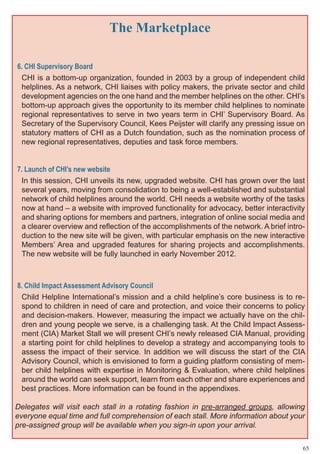 The Marketplace

6. CHI Supervisory Board
 CHI is a bottom-up organization, founded in 2003 by a group of independent child
 helplines. As a network, CHI liaises with policy makers, the private sector and child
 development agencies on the one hand and the member helplines on the other. CHI’s
 bottom-up approach gives the opportunity to its member child helplines to nominate
 regional representatives to serve in two years term in CHI’ Supervisory Board. As
 Secretary of the Supervisory Council, Kees Peijster will clarify any pressing issue on
 statutory matters of CHI as a Dutch foundation, such as the nomination process of
 new regional representatives, deputies and task force members.


7. Launch of CHI’s new website
 In this session, CHI unveils its new, upgraded website. CHI has grown over the last
 several years, moving from consolidation to being a well-established and substantial
 network of child helplines around the world. CHI needs a website worthy of the tasks
 now at hand – a website with improved functionality for advocacy, better interactivity
 and sharing options for members and partners, integration of online social media and
 a clearer overview and reflection of the accomplishments of the network. A brief intro-
 duction to the new site will be given, with particular emphasis on the new interactive
 Members’ Area and upgraded features for sharing projects and accomplishments.
 The new website will be fully launched in early November 2012.



8. Child Impact Assessment Advisory Council
 Child Helpline International’s mission and a child helpline’s core business is to re-
 spond to children in need of care and protection, and voice their concerns to policy
 and decision-makers. However, measuring the impact we actually have on the chil-
 dren and young people we serve, is a challenging task. At the Child Impact Assess-
 ment (CIA) Market Stall we will present CHI’s newly released CIA Manual, providing
 a starting point for child helplines to develop a strategy and accompanying tools to
 assess the impact of their service. In addition we will discuss the start of the CIA
 Advisory Council, which is envisioned to form a guiding platform consisting of mem-
 ber child helplines with expertise in Monitoring & Evaluation, where child helplines
 around the world can seek support, learn from each other and share experiences and
 best practices. More information can be found in the appendixes.

Delegates will visit each stall in a rotating fashion in pre-arranged groups, allowing
everyone equal time and full comprehension of each stall. More information about your
pre-assigned group will be available when you sign-in upon your arrival.

                                                                                       65
 