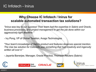 IC Infotech - Inirus

                 Why Choose IC Infotech / Inirus for
            scalable automated transaction tax solutions?
    "Inirus was key to our success! Their team had the expertise in Sabrix and Oracle,
    business processes, and project management to get the job done within our
    aggressively tight deadline."

    - Ivy Pong, VP of Global Taxation, Avago Technologies

    "Your team's knowledge of Sabrix product and features deserves special mention.
    The Use tax solution for Colorado was something that had creativity and ingenuity
    written all over it.“

    - Jayanta Banerjee, Manager, Oracle Practice, Thomson Reuters (Sabrix)




9/25/2011                                                                                1
 
