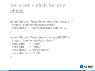 Services - each for one
check
object Service "https-bluenomics-homepage" {
import "bluenomics-https-check"
vars.string = "Macroeconomic data in" //...
}
object Service "http-bluenomics-api-8080" {
import "bluenomics-http-check"
vars.path = "/api/"
vars.port = "8080"
vars.string = "bluenomics"
vars.status = "403"
}
 