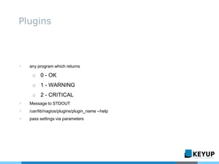 ▷ any program which returns
o 0 - OK
o 1 - WARNING
o 2 - CRITICAL
▷ Message to STDOUT
▷ /usr/lib/nagios/plugins/plugin_name --help
▷ pass settings via parameters
Plugins
 