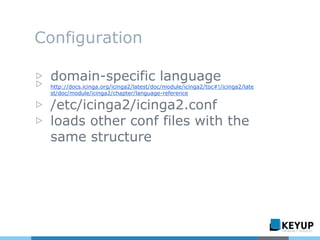 Configuration
▷ domain-specific language
▷ http://docs.icinga.org/icinga2/latest/doc/module/icinga2/toc#!/icinga2/late
st/doc/module/icinga2/chapter/language-reference
▷ /etc/icinga2/icinga2.conf
▷ loads other conf files with the
same structure
 