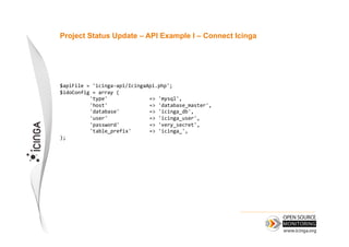 Project Status Update – API Example I – Connect Icinga




$apiFile	
  =	
  'icinga-­‐api/IcingaApi.php';	
  
$idoConfig	
  =	
  array	
  (	
  
            	
  'type'      	
       	
  =>	
  'mysql',	
  
            	
  'host'      	
       	
  =>	
  'database_master',	
  
            	
  'database'  	
       	
  =>	
  'icinga_db',	
  
            	
  'user'      	
       	
  =>	
  'icinga_user',	
  
            	
  'password'  	
       	
  =>	
  'very_secret',	
  
            	
  'table_prefix'       	
  =>	
  'icinga_',	
  
);
 