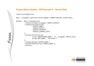 Project Status Update – API Example II – Search Data

require_once($apiFile);	
  

$api	
  =	
  IcingaApi::getConnection(IcingaApi::CONNECTION_IDO,	
  $idoConfig);	
  

$apiRes	
  =	
  $api-­‐>createSearch()	
  
            	
  -­‐>setSearchTarget(IcingaApi::TARGET_SERVICE)	
  
            	
  -­‐>setResultColumns(array(	
  
            	
             	
  'SERVICE_NAME',	
         	
    	
  	
  
            	
             	
  'SERVICE_OUTPUT',	
  	
  
            	
             	
  'SERVICE_PERFDATA',	
  	
  
            	
             	
  'SERVICE_CURRENT_STATE'	
  
            	
  ))	
  
            	
  -­‐>setSearchFilter(array(	
  
            	
             	
  array('CONTACTGROUP_NAME',	
  '%',	
  IcingaApi::MATCH_LIKE),	
  
            	
             	
  array('HOST_NAME',	
  'localhost')	
  
	
          	
  ))	
  
            	
  -­‐>setSearchGroup('SERVICE_NAME')	
  
            	
  -­‐>setSearchOrder(array('SERVICE_NAME'))	
  
            	
  -­‐>fetch();
 