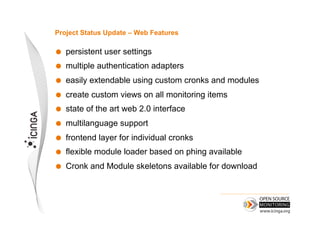 Project Status Update – Web Features

    persistent user settings
    multiple authentication adapters
    easily extendable using custom cronks and modules
    create custom views on all monitoring items
    state of the art web 2.0 interface
    multilanguage support
    frontend layer for individual cronks
    flexible module loader based on phing available
    Cronk and Module skeletons available for download
 