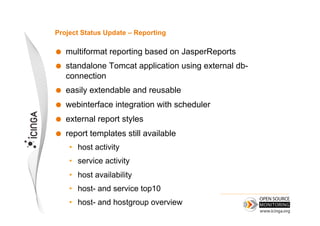Project Status Update – Reporting

    multiformat reporting based on JasperReports
    standalone Tomcat application using external db-
     connection
    easily extendable and reusable
    webinterface integration with scheduler
    external report styles
    report templates still available
     •  host activity
     •  service activity
     •  host availability
     •  host- and service top10
     •  host- and hostgroup overview
 