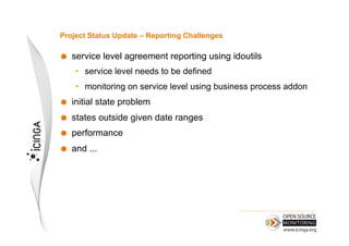 Project Status Update – Reporting Challenges

    service level agreement reporting using idoutils
      •  service level needs to be defined
      •  monitoring on service level using business process addon
    initial state problem
    states outside given date ranges
    performance
    and ...
 