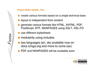 Project Status Update - Doc

    create various formats based on a single technical base
    layout is independent from content
    generate various formats like HTML, XHTML, PDF,
     PostScript, RTF, MANPAGES using XSLT, XSL-FO
    use different stylesheets
  modularity     using includes
  two  languages (en, de) available now on
     docs.icinga.org and more to come (es)
    PDF and MANPAGES will be available soon
 