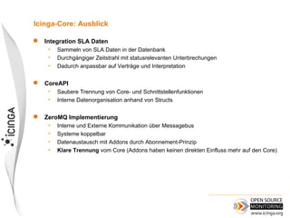 Icinga-Core: Ausblick

   Integration SLA Daten
     •   Sammeln von SLA Daten in der Datenbank
     •   Durchgängiger Zeitstrahl mit statusrelevanten Unterbrechungen
     •   Dadurch anpassbar auf Verträge und Interpretation

   CoreAPI
     •   Saubere Trennung von Core- und Schnittstellenfunktionen
     •   Interne Datenorganisation anhand von Structs

   ZeroMQ Implementierung
     •   Interne und Externe Kommunikation über Messagebus
     •   Systeme koppelbar
     •   Datenaustausch mit Addons durch Abonnement-Prinzip
     •   Klare Trennung vom Core (Addons haben keinen direkten Einfluss mehr auf den Core)
 