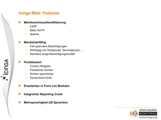 Icinga-Web: Features

   Mehrbereichsauthentifizierung
     •   LDAP
     •   Basic AUTH
     •   Apache

   Mandantenfähig
     •   Fein-granulare Berechtigungen
     •   Abhängig von Hostgroups, Servicegroups, …
     •   Standard Icinga Berechtigungsmodell


   Portalbasiert
     •   Cronks (Widgets)
     •   Persistente Sichten
     •   Sichten speicherbar
     •   Dynamische Grids

   Erweiterbar in Form von Modulen

   Integrierter Reporting Cronk

   Mehrsprachigkeit (28 Sprachen)
 
