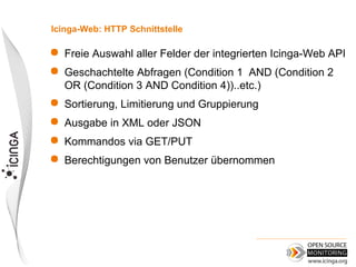 Icinga-Web: HTTP Schnittstelle

   Freie Auswahl aller Felder der integrierten Icinga-Web API
   Geschachtelte Abfragen (Condition 1 AND (Condition 2
    OR (Condition 3 AND Condition 4))..etc.)
   Sortierung, Limitierung und Gruppierung
   Ausgabe in XML oder JSON
   Kommandos via GET/PUT
   Berechtigungen von Benutzer übernommen
 