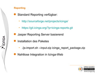 Reporting

   Standard Reporting verfügbar:

    • http://sourceforge.net/projects/icinga/

    • https://git.icinga.org/?p=icinga-reports.git

   Jasper Reporting Server basierend

   Installation des Paketes

    • ./js-import.sh --input-zip icinga_report_package.zip

   Nahtlose Integration in Icinga-Web
 