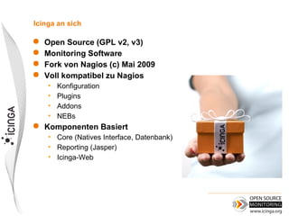 Icinga an sich

 Open Source (GPL v2, v3)
 Monitoring Software
 Fork von Nagios (c) Mai 2009
 Voll kompatibel zu Nagios
    •   Konfiguration
    •   Plugins
    •   Addons
    •   NEBs
   Komponenten Basiert
    • Core (Natives Interface, Datenbank)
    • Reporting (Jasper)
    • Icinga-Web
 