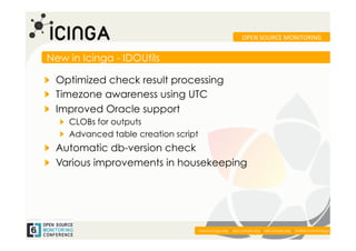 OPEN	
  SOURCE	
  MONITORING	
  


New in Icinga - IDOUtils

!   Optimized check result processing
! Timezone awareness using UTC
!   Improved Oracle support
   !   CLOBs for outputs
   !   Advanced table creation script
!   Automatic db-version check
!   Various improvements in housekeeping




                                                                                                             	
  
                                        www.icinga.org | doc.icinga.org | wiki.icinga.org | twitter.com/icinga
 