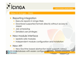 OPEN	
  SOURCE	
  MONITORING	
  


New in Icinga - Web

!   Reporting integration
   !   Execute reports in Icinga Web
   !   Download supported formats directly without access to
       Jasper
   !   Job scheduling
   !   Detailed user privileges

!   New module interface
   !   Update safe modules
   !   Independent module configuration and installation

!   New API
   !   New Doctrine based abstraction layer supports various
       databases with easier configuration
                                      www.icinga.org | doc.icinga.org | wiki.icinga.org | twitter.com/icinga	
  
 