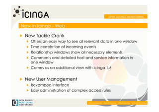 OPEN	
  SOURCE	
  MONITORING	
  


New in Icinga - Web

!   New Tackle Cronk
   !   Offers an easy way to see all relevant data in one window
   !   Time correlation of incoming events
   !   Relationship windows show all necessary elements
   !   Comments and detailed host and service information in
       one window
   !   Comes as an additional view with Icinga 1.6


!   New User Management
   !   Revamped interface
   !   Easy administration of complex access rules


                                                                                                          	
  
                                     www.icinga.org | doc.icinga.org | wiki.icinga.org | twitter.com/icinga
 