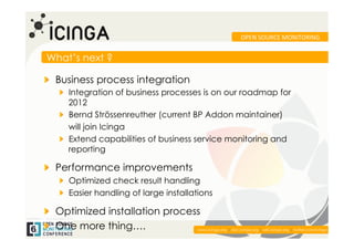 OPEN	
  SOURCE	
  MONITORING	
  


What’s next ?

!   Business process integration
   !   Integration of business processes is on our roadmap for
       2012
   !   Bernd Strössenreuther (current BP Addon maintainer)
       will join Icinga
   !   Extend capabilities of business service monitoring and
       reporting

!   Performance improvements
   !   Optimized check result handling
   !   Easier handling of large installations

!   Optimized installation process
!   One more thing….                                                                                         	
  
                                        www.icinga.org | doc.icinga.org | wiki.icinga.org | twitter.com/icinga
 