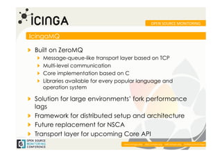 OPEN	
  SOURCE	
  MONITORING	
  


IcingaMQ

!   Built on ZeroMQ
   !    Message-queue-like transport layer based on TCP
   !    Multi-level communication
   !    Core implementation based on C
   !    Libraries available for every popular language and
        operation system

!   Solution for large environments’ fork performance
    lags
!   Framework for distributed setup and architecture
!   Future replacement for NSCA
!   Transport layer for upcoming Core API
                                                                                                            	
  
                                       www.icinga.org | doc.icinga.org | wiki.icinga.org | twitter.com/icinga
 