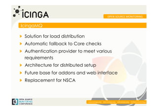OPEN	
  SOURCE	
  MONITORING	
  


IcingaMQ

!   Solution for load distribution
!   Automatic fallback to Core checks
!   Authentication provider to meet various
    requirements
!   Architecture for distributed setup
!   Future base for addons and web interface
!   Replacement for NSCA



                                                                                                          	
  
                                     www.icinga.org | doc.icinga.org | wiki.icinga.org | twitter.com/icinga
 