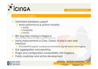 OPEN	
  SOURCE	
  MONITORING	
  


Icinga vs. Nagios

!   Optimized database support
   !   Better performance & platform flexibility
          !   MySQL
          ! PostgreSQL
          !   Oracle
!   80+ bug fixes missing in Nagios ®
  (https://wiki.icinga.org/display/Dev/Bug+and+Feature+Comparison)

!   Many improvements in Core, Classic UI and a new web
    interface
   !   IPv6 and IPv4 support, compound commands, log file search and logging
!   SLA aggregation and reporting
! Plugin and configuration compatibility with Nagios ®
!   Public roadmap and active development

                                                                                                                                     	
  
                                                                www.icinga.org | doc.icinga.org | wiki.icinga.org | twitter.com/icinga
 