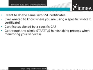 DEV. WIKI. BLOG. DOC. | WWW.ICINGA.ORG 
• I want to do the same wiFthe aStSuLr ceesrtificates 
• Ever wanted to know where you are using a specific wildcard 
certificate? 
• Certificates signed by a specific CA? 
• Go through the whole STARTTLS handshaking process when 
monitoring your services? 
Icinga Camp San Francisco 2014 
 