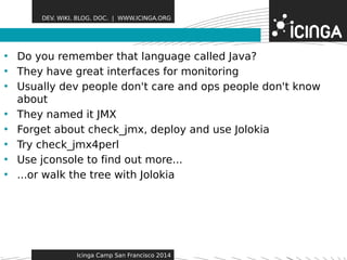 DEV. WIKI. BLOG. DOC. | WWW.ICINGA.ORG 
• Do you remember that laFnegautaugree csalled Java? 
• They have great interfaces for monitoring 
• Usually dev people don't care and ops people don't know 
about 
• They named it JMX 
• Forget about check_jmx, deploy and use Jolokia 
• Try check_jmx4perl 
• Use jconsole to find out more... 
• ...or walk the tree with Jolokia 
Icinga Camp San Francisco 2014 
 