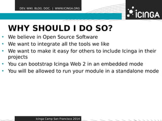 DEV. WIKI. BLOG. DOC. | WWW.ICINGA.ORG 
WHY SHOULDF eIa tDurOes SO? 
• We believe in Open Source Software 
• We want to integrate all the tools we like 
• We want to make it easy for others to include Icinga in their 
projects 
• You can bootstrap Icinga Web 2 in an embedded mode 
• You will be allowed to run your module in a standalone mode 
Icinga Camp San Francisco 2014 
 