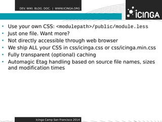 DEV. WIKI. BLOG. DOC. | WWW.ICINGA.ORG 
• Use your own CSS: <moduFleeaptautrhe>s/public/module.less 
• Just one file. Want more? 
• Not directly accessible through web browser 
• We ship ALL your CSS in css/icinga.css or css/icinga.min.css 
• Fully transparent (optional) caching 
• Automagic Etag handling based on source file names, sizes 
and modification times 
Icinga Camp San Francisco 2014 
 
