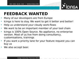 DEV. WIKI. BLOG. DOC. | WWW.ICINGA.ORG 
FEEDBACK WAFeNatTurEesD 
• Many of our developers are from Europe 
• Icinga is here to stay. We want to get it better and better! 
• Help us understand your cloudy work-flows 
• We want to be an important member of your tool chain 
• Icinga is 100% Open Source. No appliance, no enterprise 
version. Most of us live from doing consultancy, 
customisations, trainings 
• If you want a priority lane for your feature request you can 
buy us 
• We also accept beer. 
Icinga Camp San Francisco 2014 
 