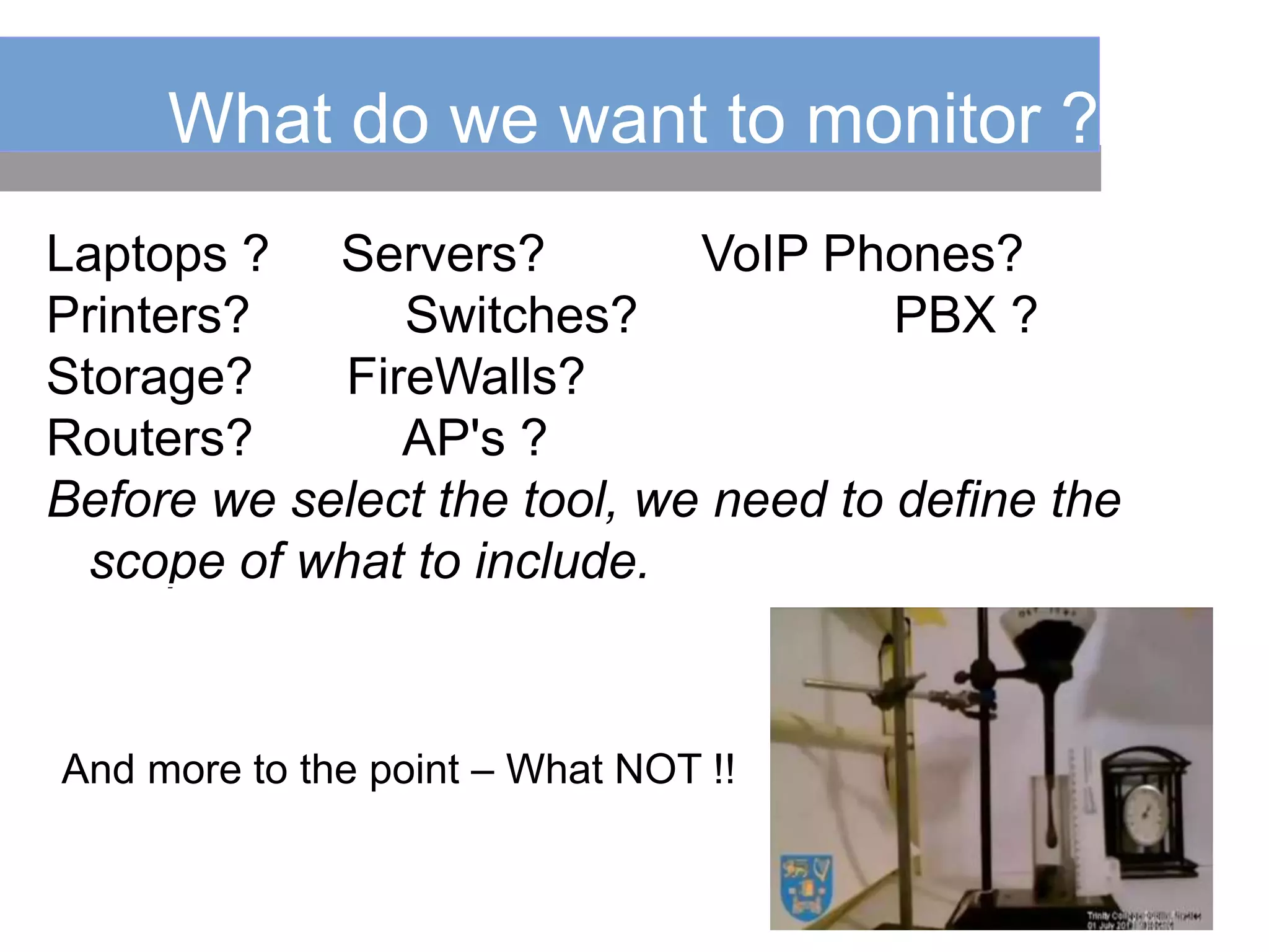What do we want to monitor ?
Laptops ? Servers? VoIP Phones?
Printers? Switches? PBX ?
Storage? FireWalls?
Routers? AP's ?
Before we select the tool, we need to define the
scope of what to include.
And more to the point – What NOT !!
 