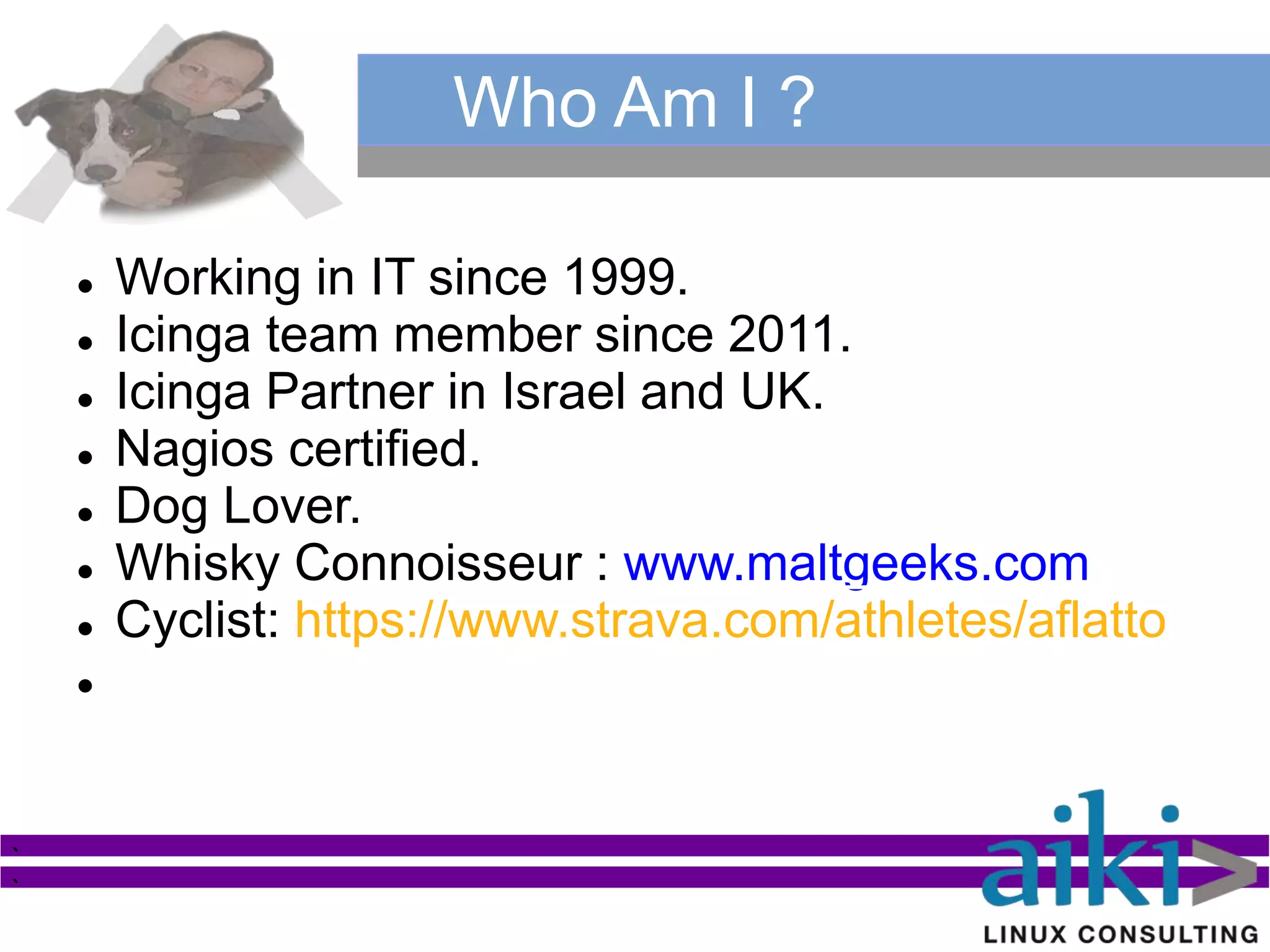  Working in IT since 1999.
 Icinga team member since 2011.
 Icinga Partner in Israel and UK.
 Nagios certified.
 Dog Lover.
 Whisky Connoisseur : www.maltgeeks.com
 Cyclist: https://www.strava.com/athletes/aflatto

`
`
Who Am I ?
 