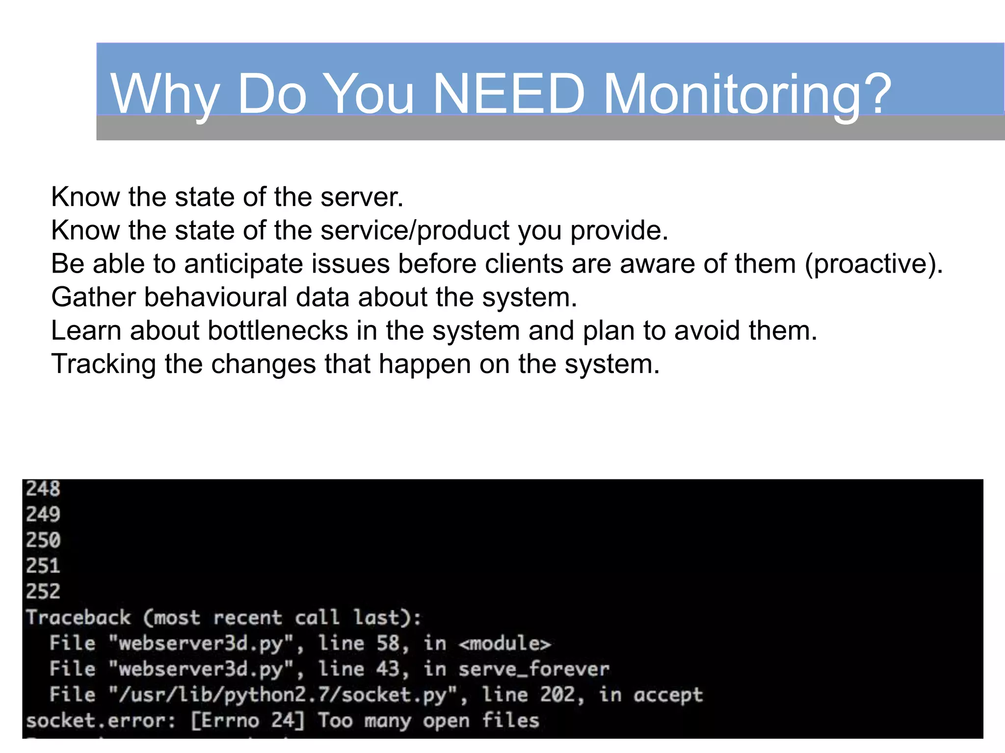 Why Do You NEED Monitoring?
Know the state of the server.
Know the state of the service/product you provide.
Be able to anticipate issues before clients are aware of them (proactive).
Gather behavioural data about the system.
Learn about bottlenecks in the system and plan to avoid them.
Tracking the changes that happen on the system.
 