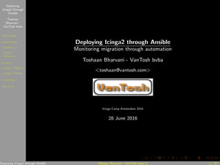 Deploying
Icinga2 through
Ansible
Toshaan
Bharvani -
VanTosh bvba
Monitoring
Automation
Inventory
Virtual
Machines
Icinga2
Icinga2 Masters
Icinga2 Clients
Conclusion
The End
Deploying Icinga2 through Ansible
Monitoring migration through automation
Toshaan Bharvani - VanTosh bvba
<toshaan@vantosh.com>
Icinga Camp Amsterdam 2016
28 June 2016
Deploying Icinga2 through Ansible Toshaan Bharvani - VanTosh bvba () 1 / 37
 