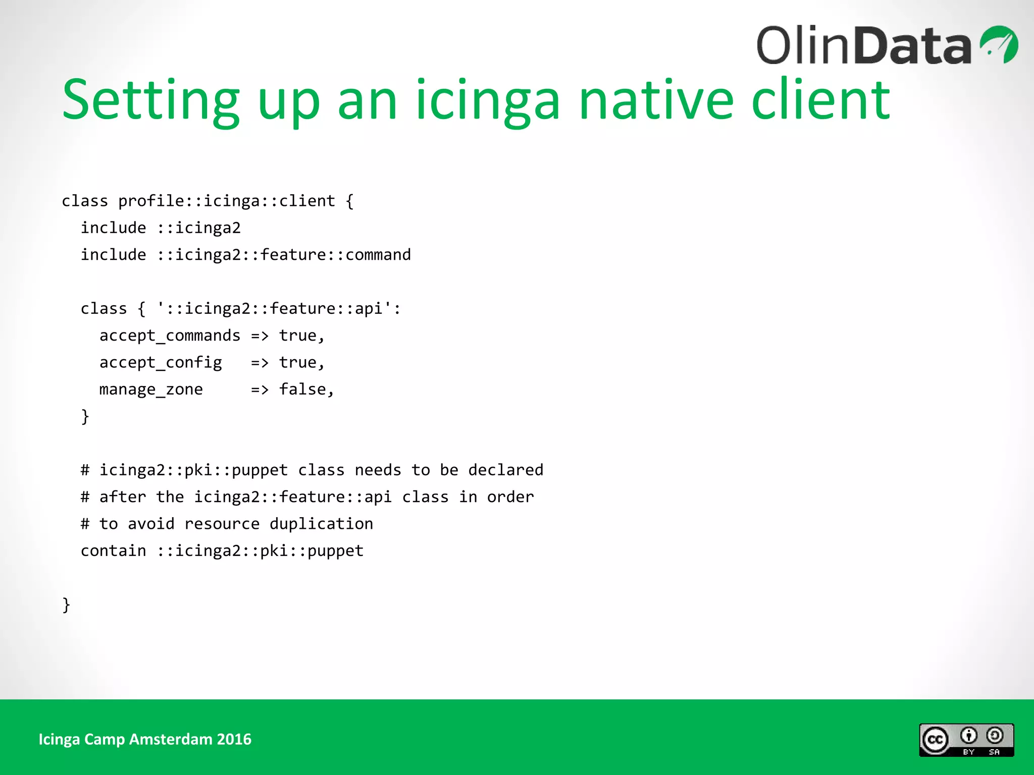 Icinga Camp Amsterdam 2016
Setting up an icinga native client
class profile::icinga::client {
include ::icinga2
include ::icinga2::feature::command
class { '::icinga2::feature::api':
accept_commands => true,
accept_config => true,
manage_zone => false,
}
# icinga2::pki::puppet class needs to be declared
# after the icinga2::feature::api class in order
# to avoid resource duplication
contain ::icinga2::pki::puppet
}
 