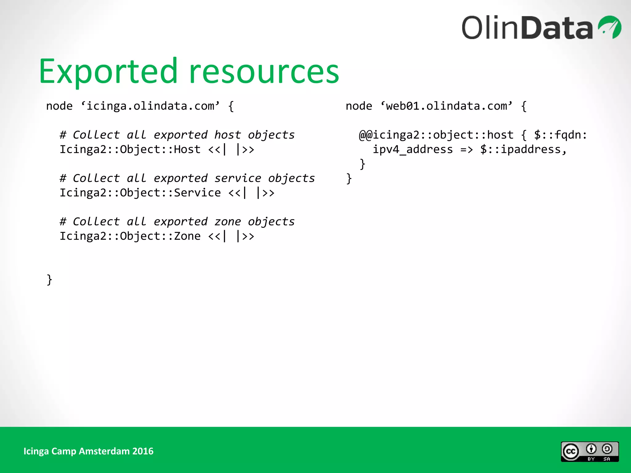 Icinga Camp Amsterdam 2016
Exported resources
node ‘icinga.olindata.com’ {
# Collect all exported host objects
Icinga2::Object::Host <<| |>>
# Collect all exported service objects
Icinga2::Object::Service <<| |>>
# Collect all exported zone objects
Icinga2::Object::Zone <<| |>>
}
node ‘web01.olindata.com’ {
@@icinga2::object::host { $::fqdn:
ipv4_address => $::ipaddress,
}
}
 