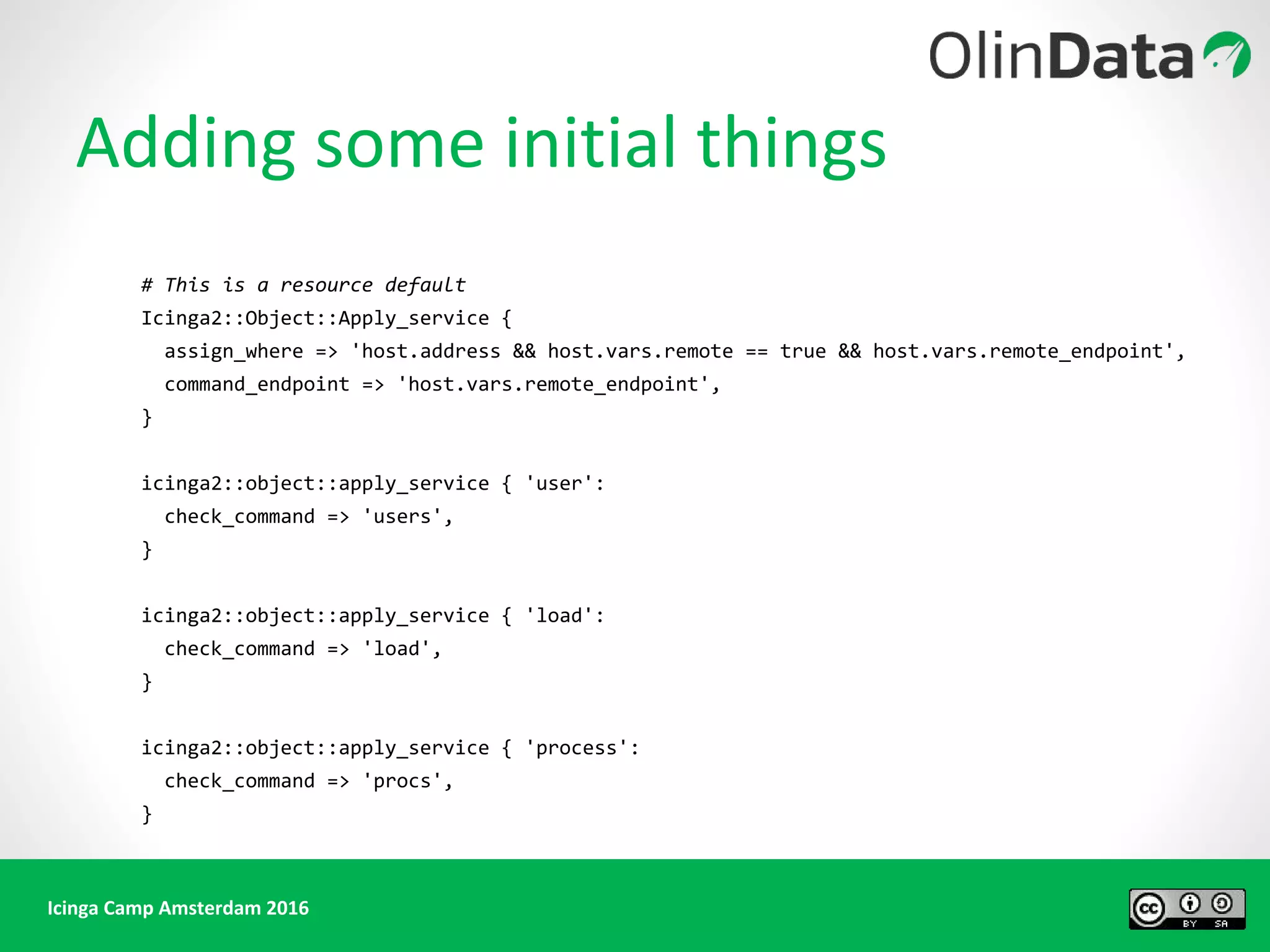 Icinga Camp Amsterdam 2016
# This is a resource default
Icinga2::Object::Apply_service {
assign_where => 'host.address && host.vars.remote == true && host.vars.remote_endpoint',
command_endpoint => 'host.vars.remote_endpoint',
}
icinga2::object::apply_service { 'user':
check_command => 'users',
}
icinga2::object::apply_service { 'load':
check_command => 'load',
}
icinga2::object::apply_service { 'process':
check_command => 'procs',
}
Adding some initial things
 