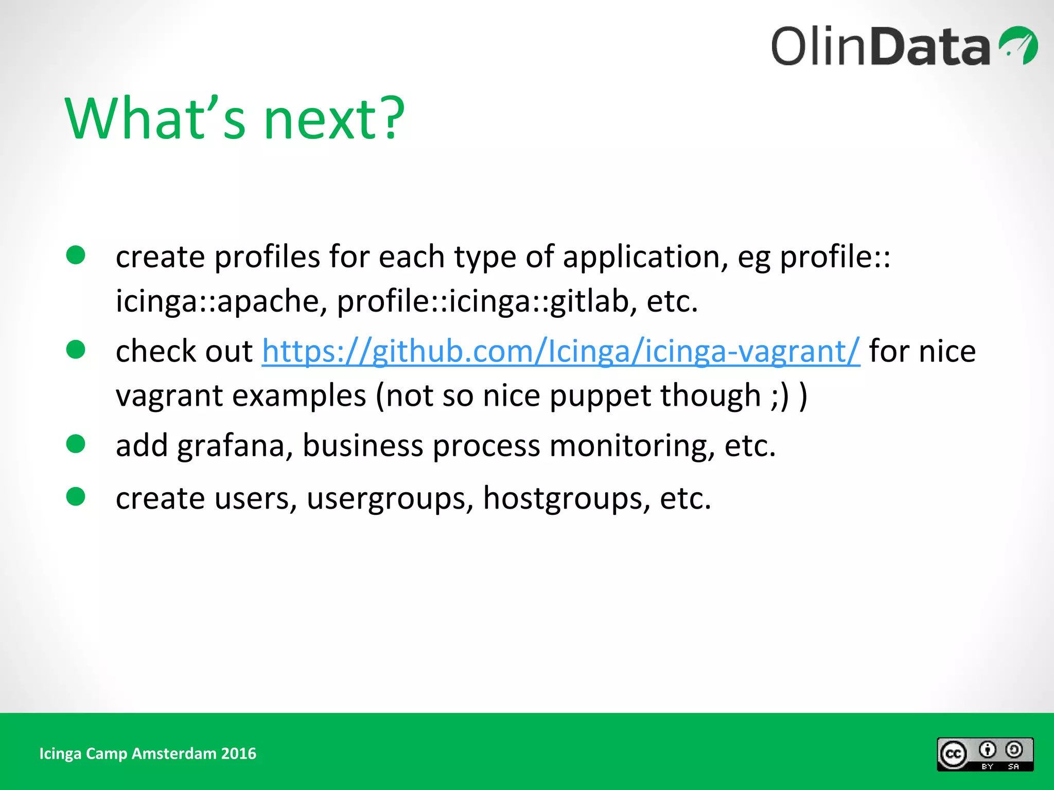 Icinga Camp Amsterdam 2016
What’s next?
● create profiles for each type of application, eg profile::
icinga::apache, profile::icinga::gitlab, etc.
● check out https://github.com/Icinga/icinga-vagrant/ for nice
vagrant examples (not so nice puppet though ;) )
● add grafana, business process monitoring, etc.
● create users, usergroups, hostgroups, etc.
 