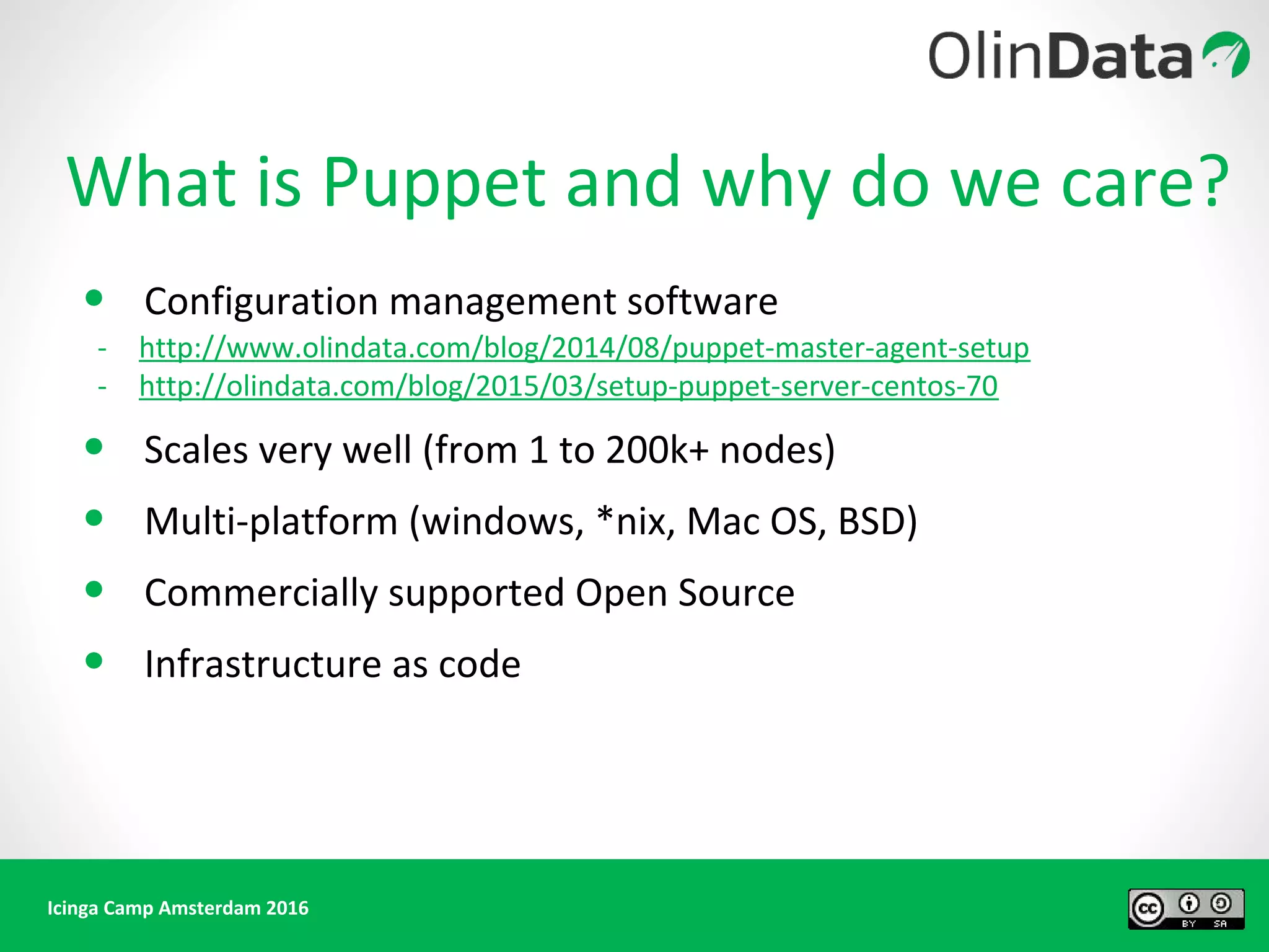 Icinga Camp Amsterdam 2016
What is Puppet and why do we care?
• Configuration management software
- http://www.olindata.com/blog/2014/08/puppet-master-agent-setup
- http://olindata.com/blog/2015/03/setup-puppet-server-centos-70
• Scales very well (from 1 to 200k+ nodes)
• Multi-platform (windows, *nix, Mac OS, BSD)
• Commercially supported Open Source
• Infrastructure as code
 