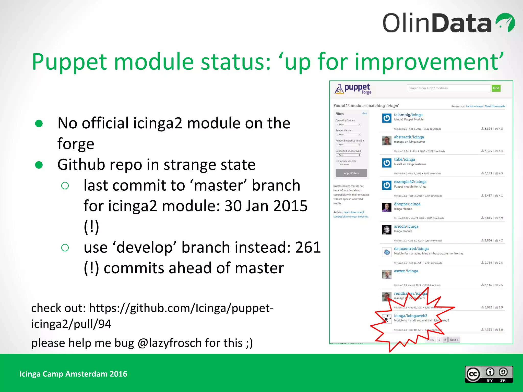 Icinga Camp Amsterdam 2016
● No official icinga2 module on the
forge
● Github repo in strange state
○ last commit to ‘master’ branch
for icinga2 module: 30 Jan 2015
(!)
○ use ‘develop’ branch instead: 261
(!) commits ahead of master
check out: https://github.com/Icinga/puppet-
icinga2/pull/94
please help me bug @lazyfrosch for this ;)
Puppet module status: ‘up for improvement’
 