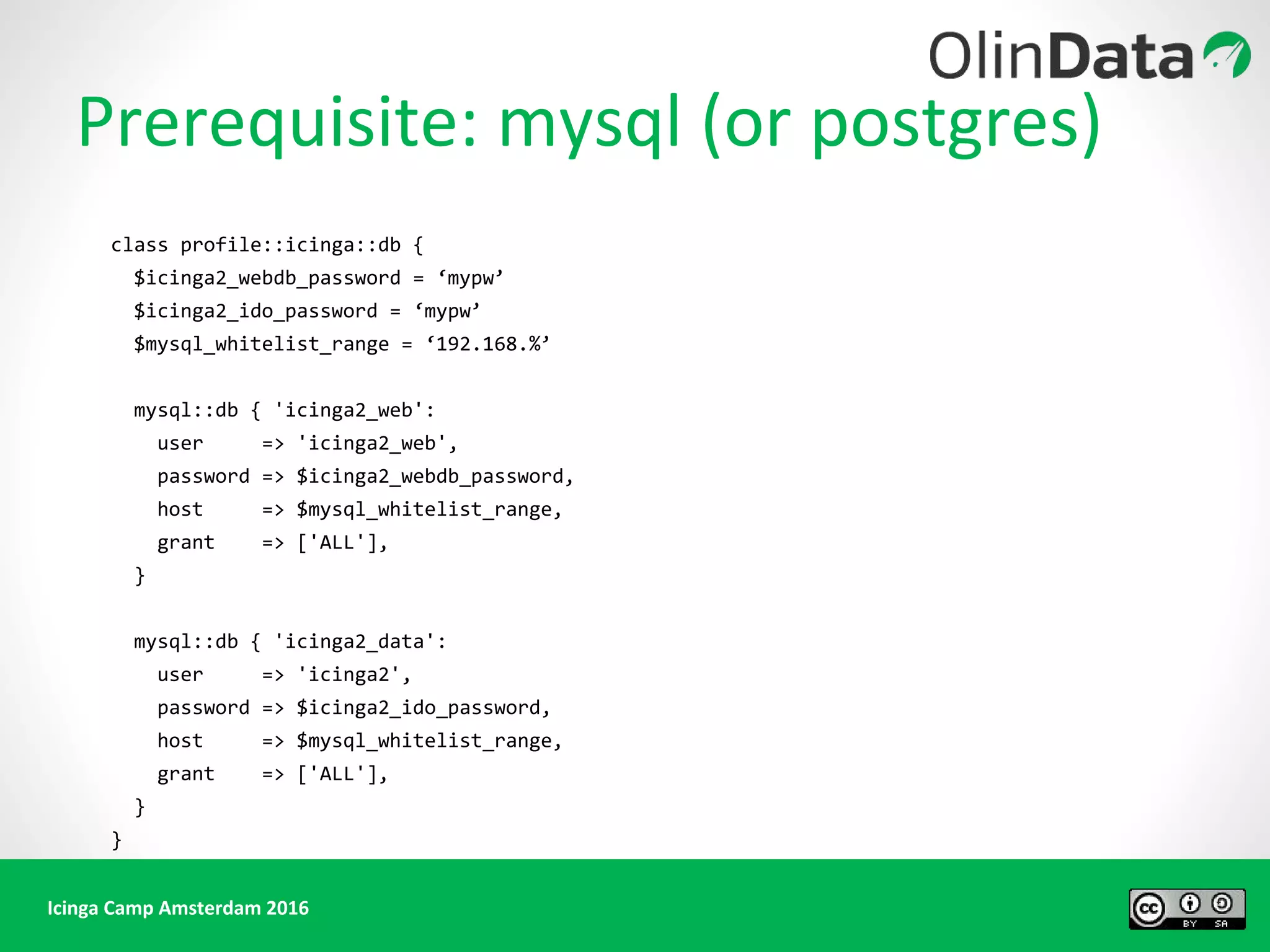Icinga Camp Amsterdam 2016
Prerequisite: mysql (or postgres)
class profile::icinga::db {
$icinga2_webdb_password = ‘mypw’
$icinga2_ido_password = ‘mypw’
$mysql_whitelist_range = ‘192.168.%’
mysql::db { 'icinga2_web':
user => 'icinga2_web',
password => $icinga2_webdb_password,
host => $mysql_whitelist_range,
grant => ['ALL'],
}
mysql::db { 'icinga2_data':
user => 'icinga2',
password => $icinga2_ido_password,
host => $mysql_whitelist_range,
grant => ['ALL'],
}
}
 