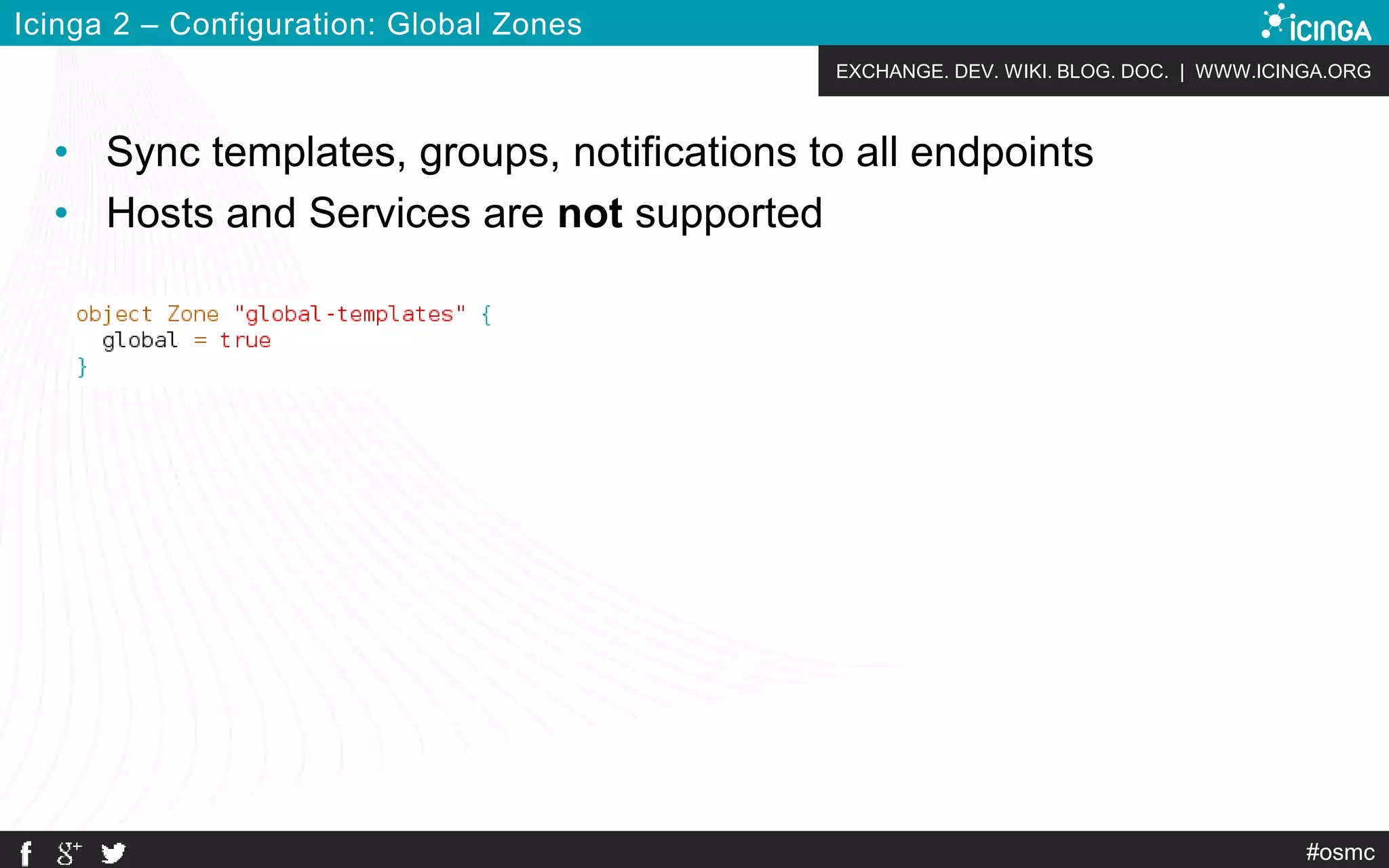 EXCHANGE. DEV. WIKI. BLOG. DOC. | WWW.ICINGA.ORG
#osmc
Icinga 2 – Configuration: Global Zones
• Sync templates, groups, notifications to all endpoints
• Hosts and Services are not supported
 