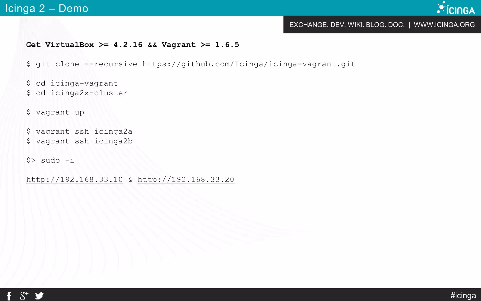 EXCHANGE. DEV. WIKI. BLOG. DOC. | WWW.ICINGA.ORG
#icinga
Icinga 2 – Demo
Get VirtualBox >= 4.2.16 && Vagrant >= 1.6.5
$ git clone --recursive https://github.com/Icinga/icinga-vagrant.git
$ cd icinga-vagrant
$ cd icinga2x-cluster
$ vagrant up
$ vagrant ssh icinga2a
$ vagrant ssh icinga2b
$> sudo –i
http://192.168.33.10 & http://192.168.33.20
 